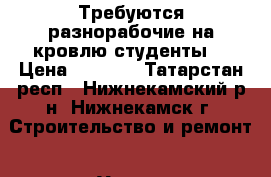 Требуются разнорабочие на кровлю(студенты) › Цена ­ 1 000 - Татарстан респ., Нижнекамский р-н, Нижнекамск г. Строительство и ремонт » Услуги   